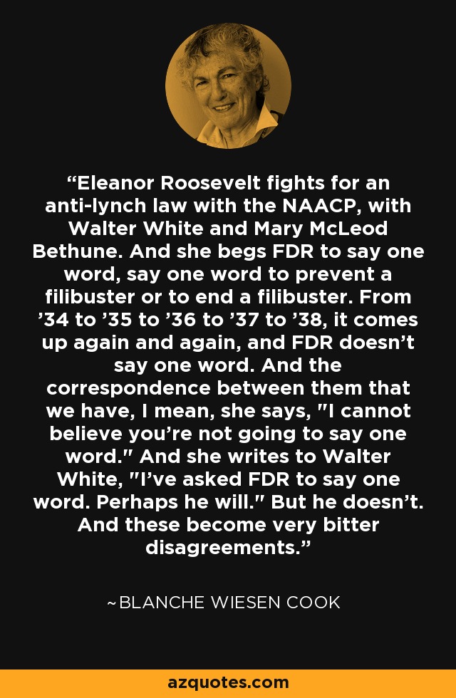 Eleanor Roosevelt fights for an anti-lynch law with the NAACP, with Walter White and Mary McLeod Bethune. And she begs FDR to say one word, say one word to prevent a filibuster or to end a filibuster. From '34 to '35 to '36 to '37 to '38, it comes up again and again, and FDR doesn't say one word. And the correspondence between them that we have, I mean, she says, 