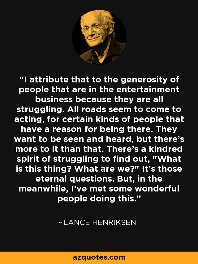I attribute that to the generosity of people that are in the entertainment business because they are all struggling. All roads seem to come to acting, for certain kinds of people that have a reason for being there. They want to be seen and heard, but there's more to it than that. There's a kindred spirit of struggling to find out, 