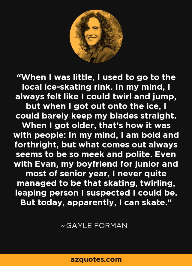 When I was little, I used to go to the local ice-skating rink. In my mind, I always felt like I could twirl and jump, but when I got out onto the ice, I could barely keep my blades straight. When I got older, that's how it was with people: In my mind, I am bold and forthright, but what comes out always seems to be so meek and polite. Even with Evan, my boyfriend for junior and most of senior year, I never quite managed to be that skating, twirling, leaping person I suspected I could be. But today, apparently, I can skate. - Gayle Forman