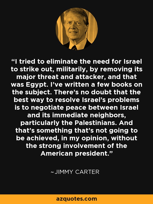 I tried to eliminate the need for Israel to strike out, militarily, by removing its major threat and attacker, and that was Egypt. I've written a few books on the subject. There's no doubt that the best way to resolve Israel's problems is to negotiate peace between Israel and its immediate neighbors, particularly the Palestinians. And that's something that's not going to be achieved, in my opinion, without the strong involvement of the American president. - Jimmy Carter