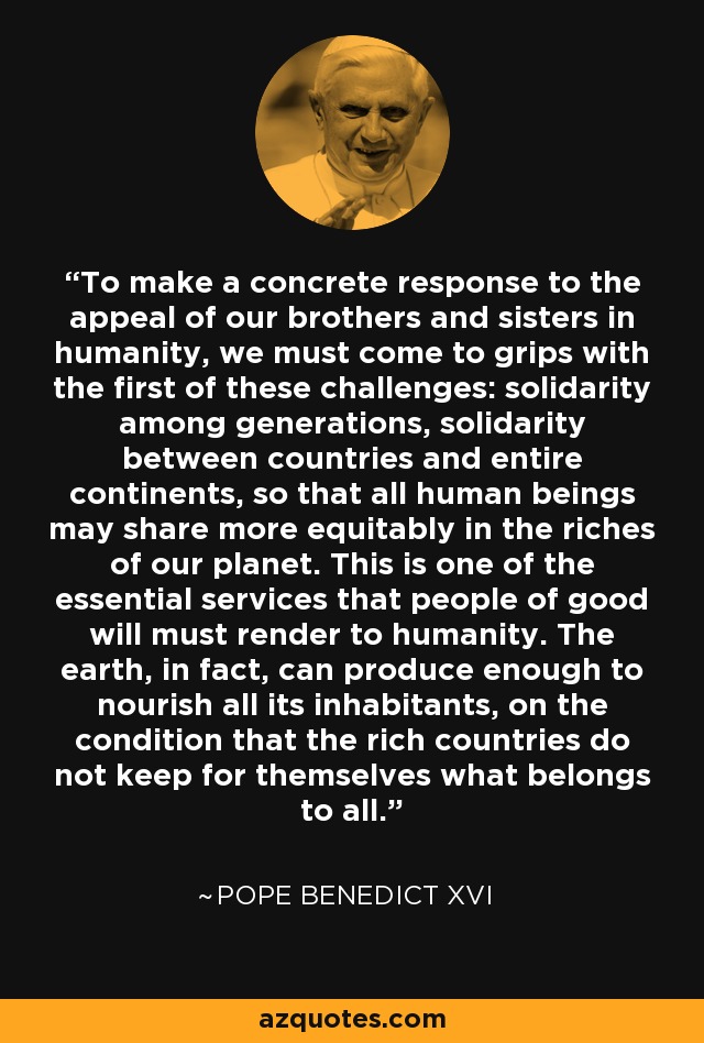 To make a concrete response to the appeal of our brothers and sisters in humanity, we must come to grips with the first of these challenges: solidarity among generations, solidarity between countries and entire continents, so that all human beings may share more equitably in the riches of our planet. This is one of the essential services that people of good will must render to humanity. The earth, in fact, can produce enough to nourish all its inhabitants, on the condition that the rich countries do not keep for themselves what belongs to all. - Pope Benedict XVI