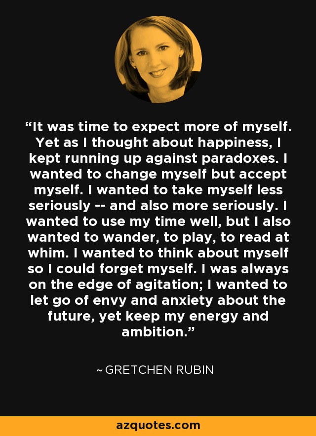 It was time to expect more of myself. Yet as I thought about happiness, I kept running up against paradoxes. I wanted to change myself but accept myself. I wanted to take myself less seriously -- and also more seriously. I wanted to use my time well, but I also wanted to wander, to play, to read at whim. I wanted to think about myself so I could forget myself. I was always on the edge of agitation; I wanted to let go of envy and anxiety about the future, yet keep my energy and ambition. - Gretchen Rubin