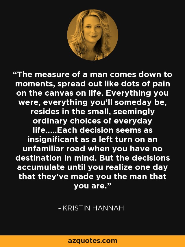 The measure of a man comes down to moments, spread out like dots of pain on the canvas on life. Everything you were, everything you'll someday be, resides in the small, seemingly ordinary choices of everyday life.....Each decision seems as insignificant as a left turn on an unfamiliar road when you have no destination in mind. But the decisions accumulate until you realize one day that they've made you the man that you are. - Kristin Hannah