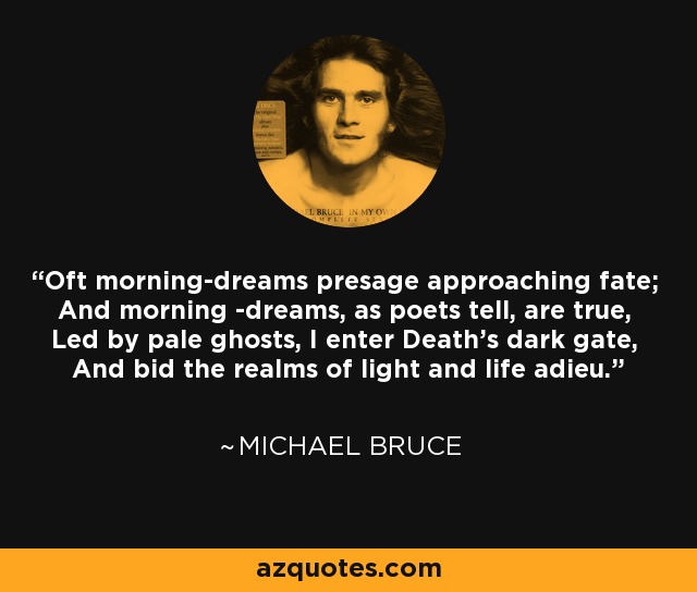 Oft morning-dreams presage approaching fate; And morning -dreams, as poets tell, are true, Led by pale ghosts, I enter Death's dark gate, And bid the realms of light and life adieu. - Michael Bruce