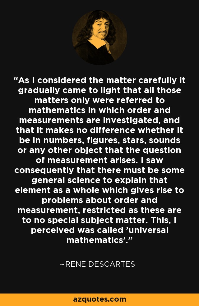 As I considered the matter carefully it gradually came to light that all those matters only were referred to mathematics in which order and measurements are investigated, and that it makes no difference whether it be in numbers, figures, stars, sounds or any other object that the question of measurement arises. I saw consequently that there must be some general science to explain that element as a whole which gives rise to problems about order and measurement, restricted as these are to no special subject matter. This, I perceived was called 'universal mathematics'. - Rene Descartes