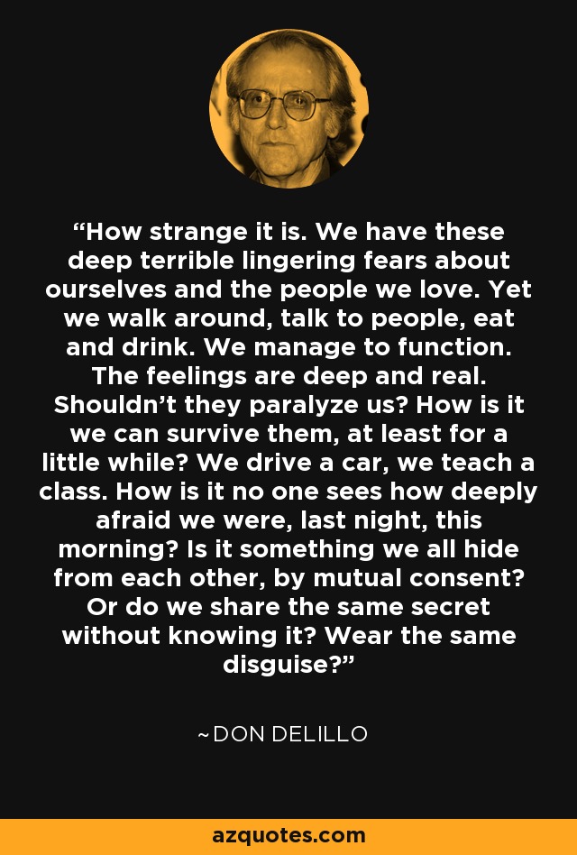 How strange it is. We have these deep terrible lingering fears about ourselves and the people we love. Yet we walk around, talk to people, eat and drink. We manage to function. The feelings are deep and real. Shouldn't they paralyze us? How is it we can survive them, at least for a little while? We drive a car, we teach a class. How is it no one sees how deeply afraid we were, last night, this morning? Is it something we all hide from each other, by mutual consent? Or do we share the same secret without knowing it? Wear the same disguise? - Don DeLillo