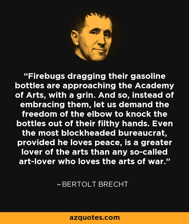 Firebugs dragging their gasoline bottles are approaching the Academy of Arts, with a grin. And so, instead of embracing them, let us demand the freedom of the elbow to knock the bottles out of their filthy hands. Even the most blockheaded bureaucrat, provided he loves peace, is a greater lover of the arts than any so-called art-lover who loves the arts of war. - Bertolt Brecht