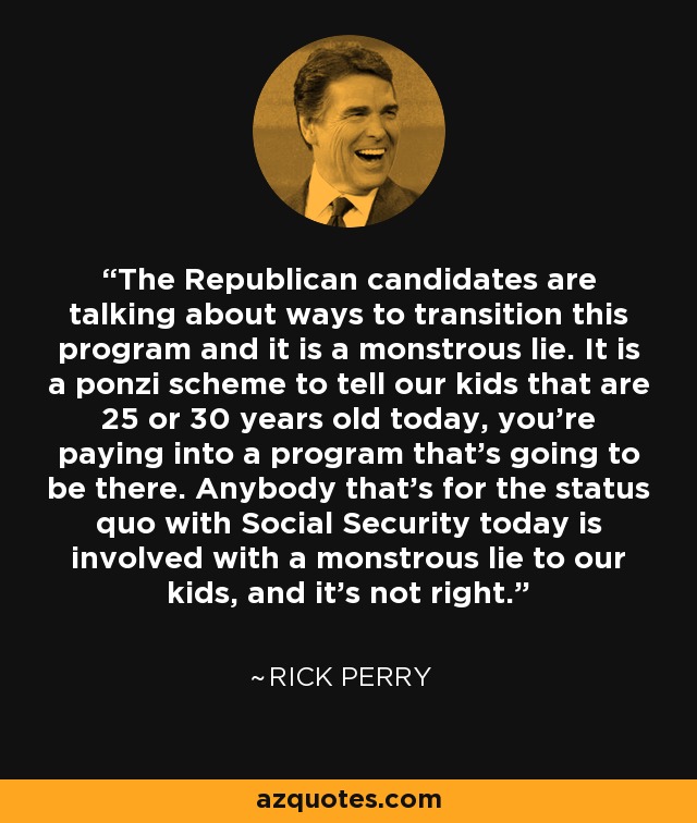 The Republican candidates are talking about ways to transition this program and it is a monstrous lie. It is a ponzi scheme to tell our kids that are 25 or 30 years old today, you're paying into a program that's going to be there. Anybody that's for the status quo with Social Security today is involved with a monstrous lie to our kids, and it's not right. - Rick Perry