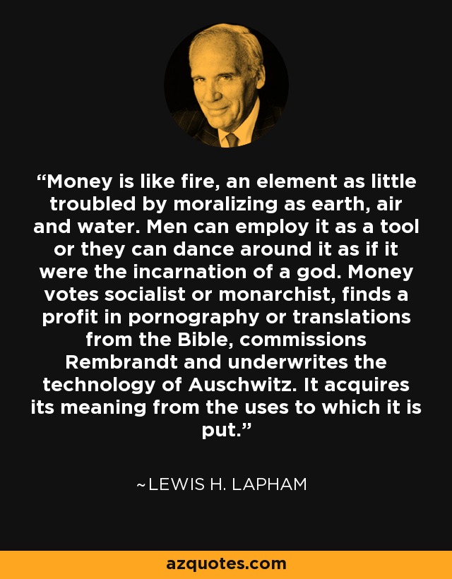 Money is like fire, an element as little troubled by moralizing as earth, air and water. Men can employ it as a tool or they can dance around it as if it were the incarnation of a god. Money votes socialist or monarchist, finds a profit in pornography or translations from the Bible, commissions Rembrandt and underwrites the technology of Auschwitz. It acquires its meaning from the uses to which it is put. - Lewis H. Lapham