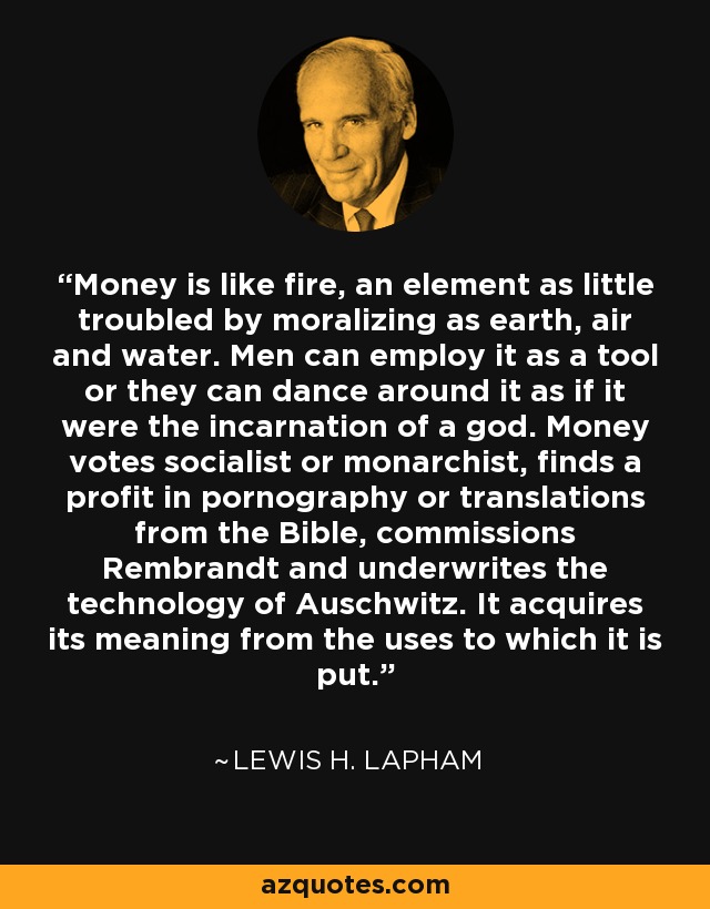 Money is like fire, an element as little troubled by moralizing as earth, air and water. Men can employ it as a tool or they can dance around it as if it were the incarnation of a god. Money votes socialist or monarchist, finds a profit in pornography or translations from the Bible, commissions Rembrandt and underwrites the technology of Auschwitz. It acquires its meaning from the uses to which it is put. - Lewis H. Lapham