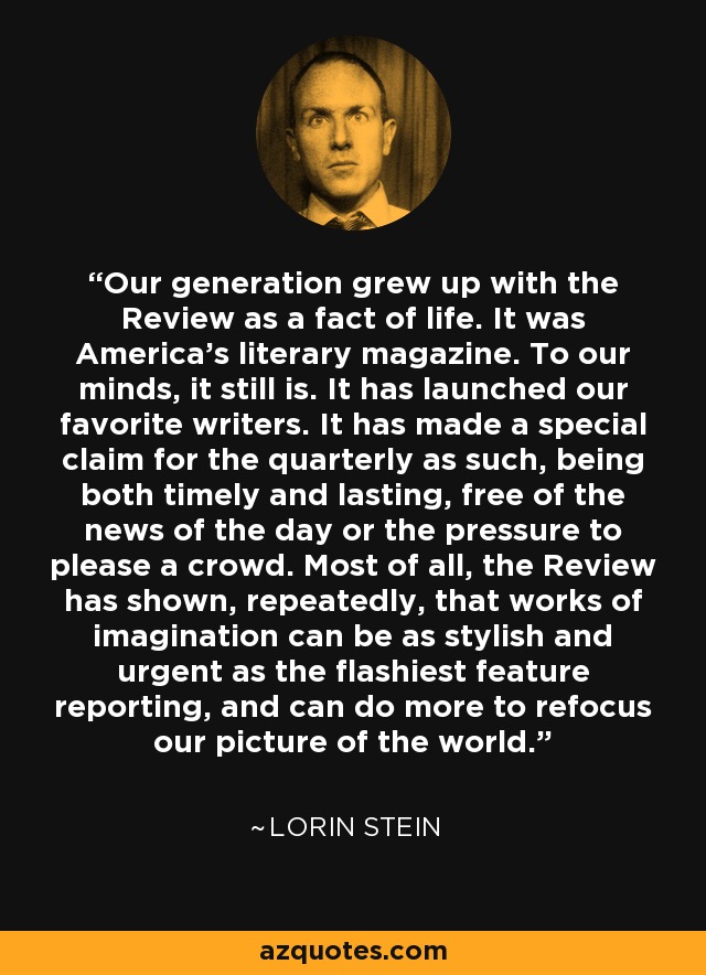 Our generation grew up with the Review as a fact of life. It was America’s literary magazine. To our minds, it still is. It has launched our favorite writers. It has made a special claim for the quarterly as such, being both timely and lasting, free of the news of the day or the pressure to please a crowd. Most of all, the Review has shown, repeatedly, that works of imagination can be as stylish and urgent as the flashiest feature reporting, and can do more to refocus our picture of the world. - Lorin Stein
