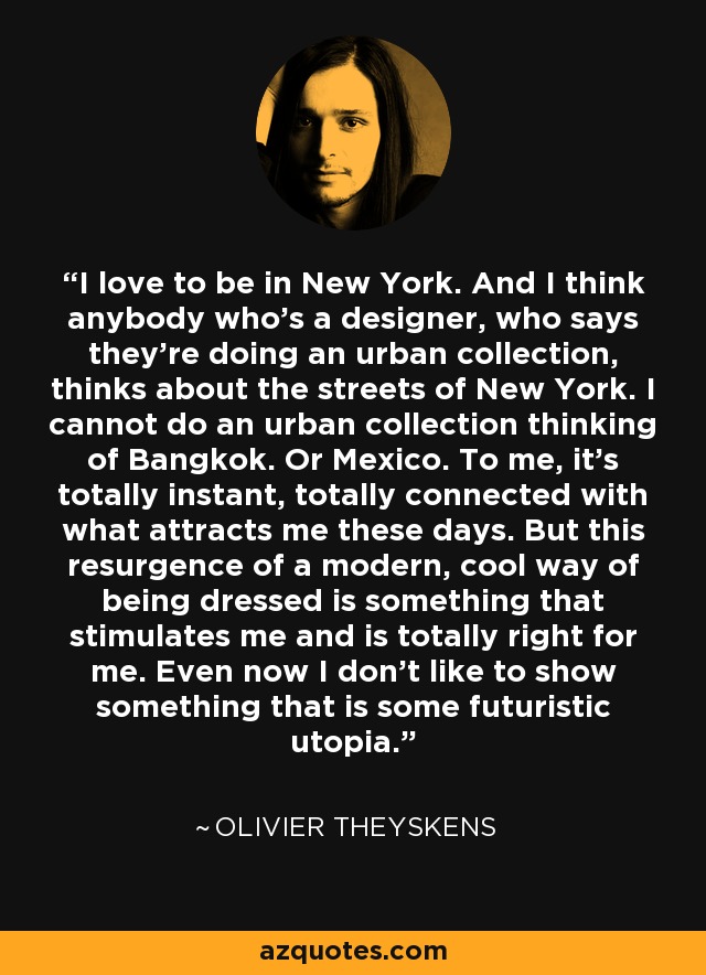 I love to be in New York. And I think anybody who's a designer, who says they're doing an urban collection, thinks about the streets of New York. I cannot do an urban collection thinking of Bangkok. Or Mexico. To me, it's totally instant, totally connected with what attracts me these days. But this resurgence of a modern, cool way of being dressed is something that stimulates me and is totally right for me. Even now I don't like to show something that is some futuristic utopia. - Olivier Theyskens