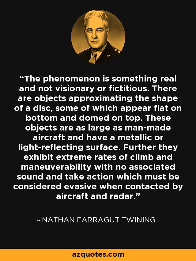 The phenomenon is something real and not visionary or fictitious. There are objects approximating the shape of a disc, some of which appear flat on bottom and domed on top. These objects are as large as man-made aircraft and have a metallic or light-reflecting surface. Further they exhibit extreme rates of climb and maneuverability with no associated sound and take action which must be considered evasive when contacted by aircraft and radar. - Nathan Farragut Twining