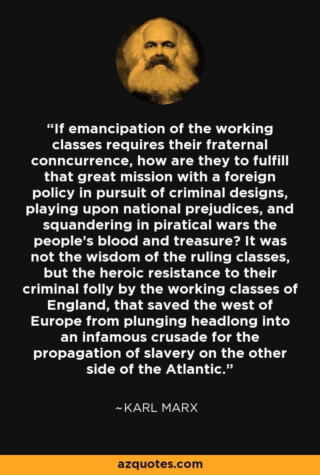 If emancipation of the working classes requires their fraternal conncurrence, how are they to fulfill that great mission with a foreign policy in pursuit of criminal designs, playing upon national prejudices, and squandering in piratical wars the people's blood and treasure? It was not the wisdom of the ruling classes, but the heroic resistance to their criminal folly by the working classes of England, that saved the west of Europe from plunging headlong into an infamous crusade for the propagation of slavery on the other side of the Atlantic. - Karl Marx