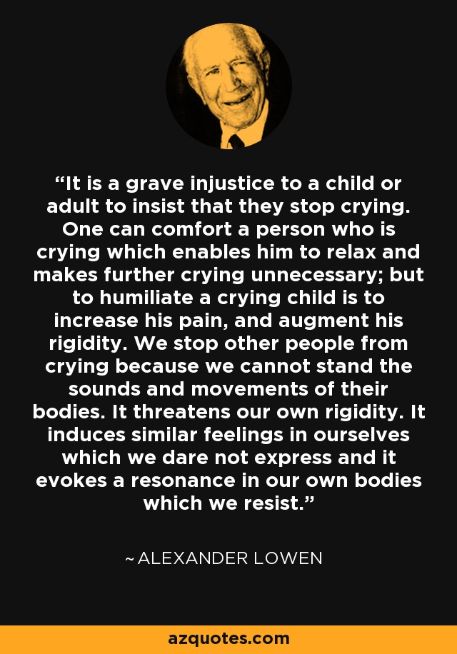 It is a grave injustice to a child or adult to insist that they stop crying. One can comfort a person who is crying which enables him to relax and makes further crying unnecessary; but to humiliate a crying child is to increase his pain, and augment his rigidity. We stop other people from crying because we cannot stand the sounds and movements of their bodies. It threatens our own rigidity. It induces similar feelings in ourselves which we dare not express and it evokes a resonance in our own bodies which we resist. - Alexander Lowen