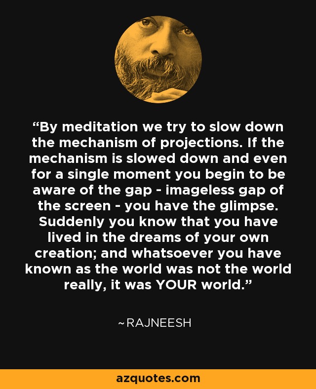 By meditation we try to slow down the mechanism of projections. If the mechanism is slowed down and even for a single moment you begin to be aware of the gap - imageless gap of the screen - you have the glimpse. Suddenly you know that you have lived in the dreams of your own creation; and whatsoever you have known as the world was not the world really, it was YOUR world. - Rajneesh