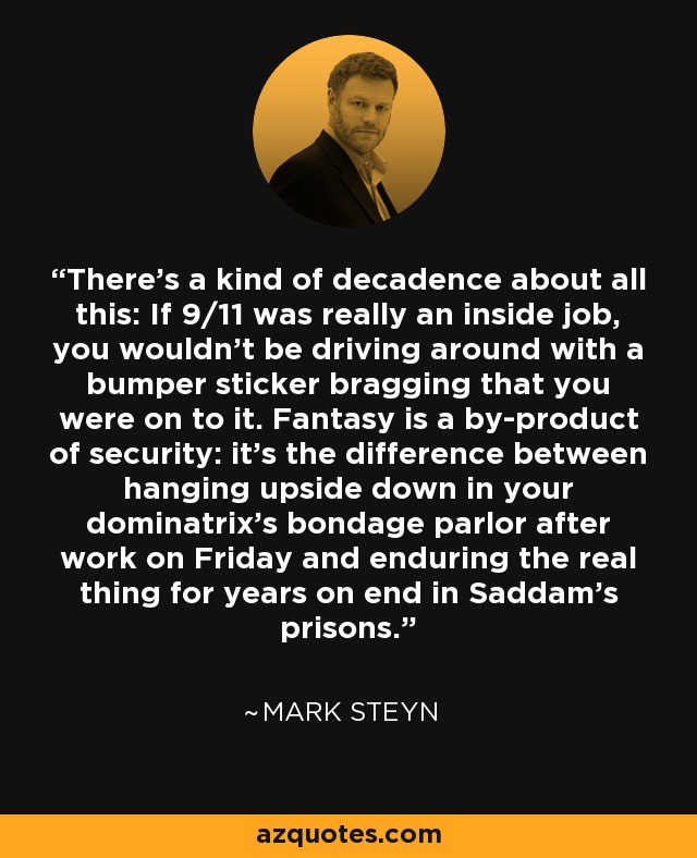 There's a kind of decadence about all this: If 9/11 was really an inside job, you wouldn't be driving around with a bumper sticker bragging that you were on to it. Fantasy is a by-product of security: it's the difference between hanging upside down in your dominatrix's bondage parlor after work on Friday and enduring the real thing for years on end in Saddam's prisons. - Mark Steyn