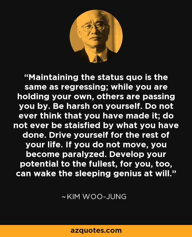 Maintaining the status quo is the same as regressing; while you are holding your own, others are passing you by. Be harsh on yourself. Do not ever think that you have made it; do not ever be staisfied by what you have done. Drive yourself for the rest of your life. If you do not move, you become paralyzed. Develop your potential to the fullest, for you, too, can wake the sleeping genius at will. - Kim Woo-jung