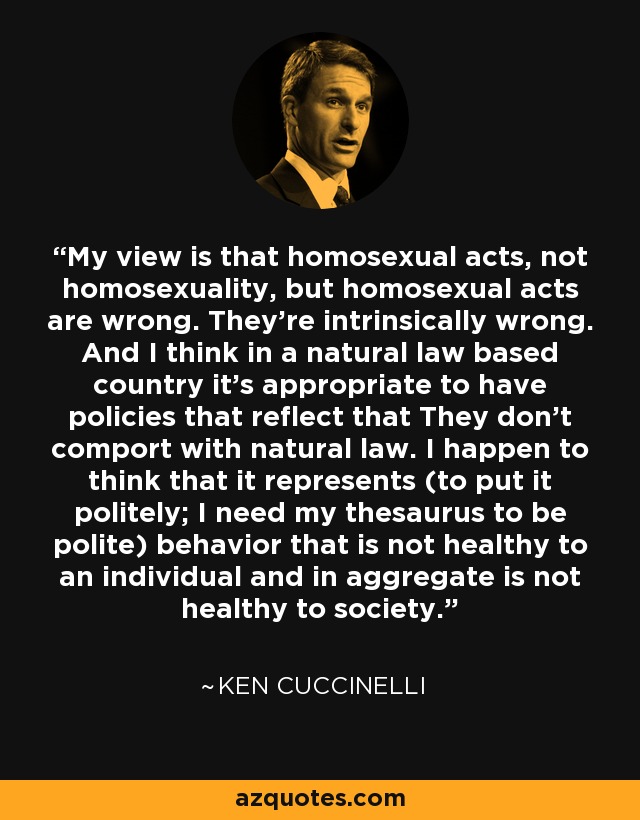 My view is that homosexual acts, not homosexuality, but homosexual acts are wrong. They’re intrinsically wrong. And I think in a natural law based country it’s appropriate to have policies that reflect that They don’t comport with natural law. I happen to think that it represents (to put it politely; I need my thesaurus to be polite) behavior that is not healthy to an individual and in aggregate is not healthy to society. - Ken Cuccinelli