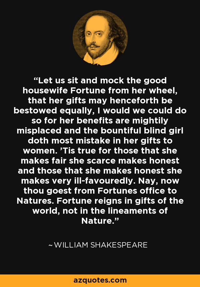 Let us sit and mock the good housewife Fortune from her wheel, that her gifts may henceforth be bestowed equally, I would we could do so for her benefits are mightily misplaced and the bountiful blind girl doth most mistake in her gifts to women. 'Tis true for those that she makes fair she scarce makes honest and those that she makes honest she makes very ill-favouredly. Nay, now thou goest from Fortunes office to Natures. Fortune reigns in gifts of the world, not in the lineaments of Nature. - William Shakespeare