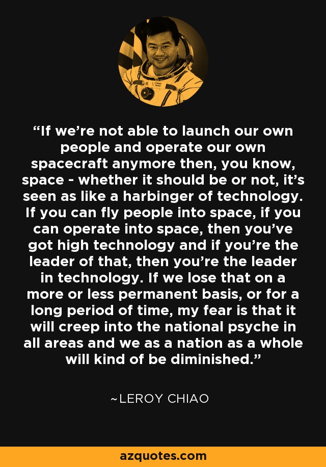 If we're not able to launch our own people and operate our own spacecraft anymore then, you know, space - whether it should be or not, it's seen as like a harbinger of technology. If you can fly people into space, if you can operate into space, then you've got high technology and if you're the leader of that, then you're the leader in technology. If we lose that on a more or less permanent basis, or for a long period of time, my fear is that it will creep into the national psyche in all areas and we as a nation as a whole will kind of be diminished. - Leroy Chiao
