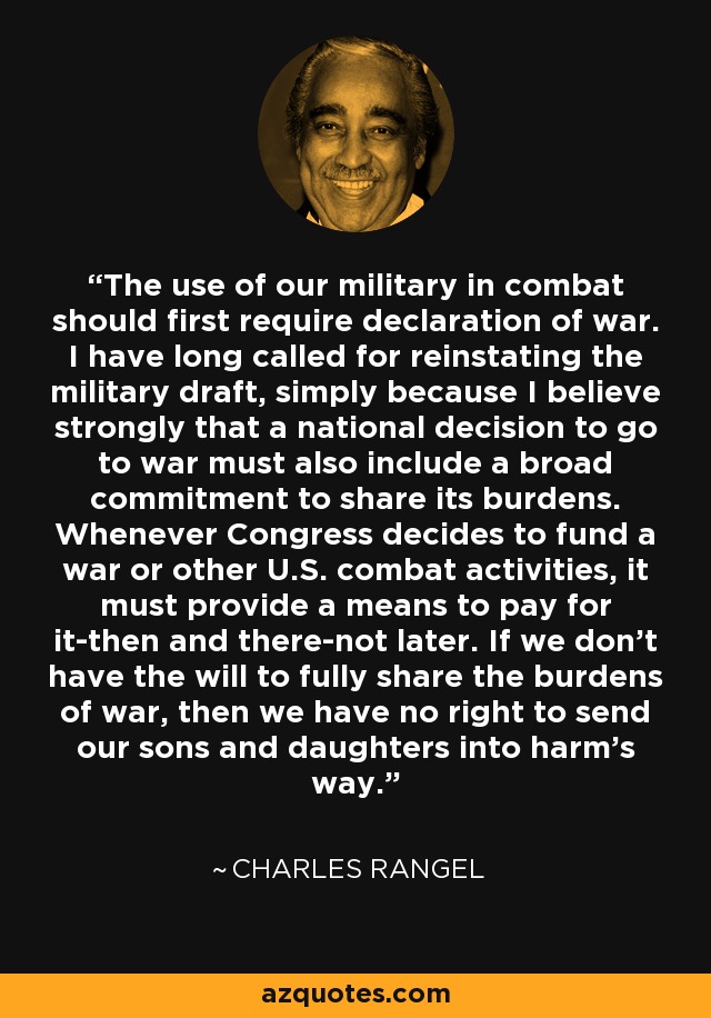 The use of our military in combat should first require declaration of war. I have long called for reinstating the military draft, simply because I believe strongly that a national decision to go to war must also include a broad commitment to share its burdens. Whenever Congress decides to fund a war or other U.S. combat activities, it must provide a means to pay for it-then and there-not later. If we don't have the will to fully share the burdens of war, then we have no right to send our sons and daughters into harm's way. - Charles Rangel
