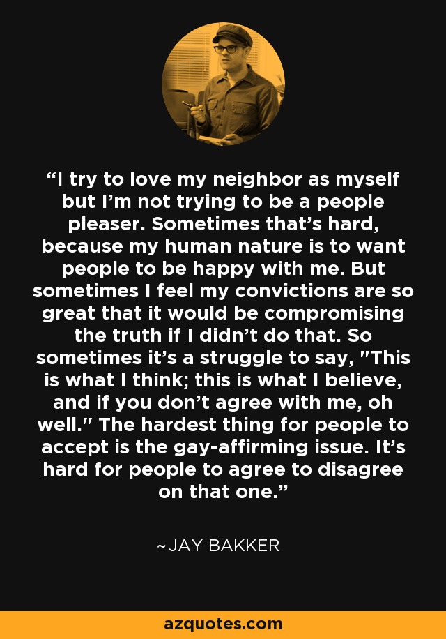 I try to love my neighbor as myself but I'm not trying to be a people pleaser. Sometimes that's hard, because my human nature is to want people to be happy with me. But sometimes I feel my convictions are so great that it would be compromising the truth if I didn't do that. So sometimes it's a struggle to say, 