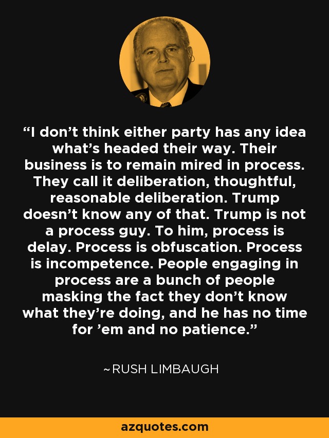 I don't think either party has any idea what's headed their way. Their business is to remain mired in process. They call it deliberation, thoughtful, reasonable deliberation. Trump doesn't know any of that. Trump is not a process guy. To him, process is delay. Process is obfuscation. Process is incompetence. People engaging in process are a bunch of people masking the fact they don't know what they're doing, and he has no time for 'em and no patience. - Rush Limbaugh