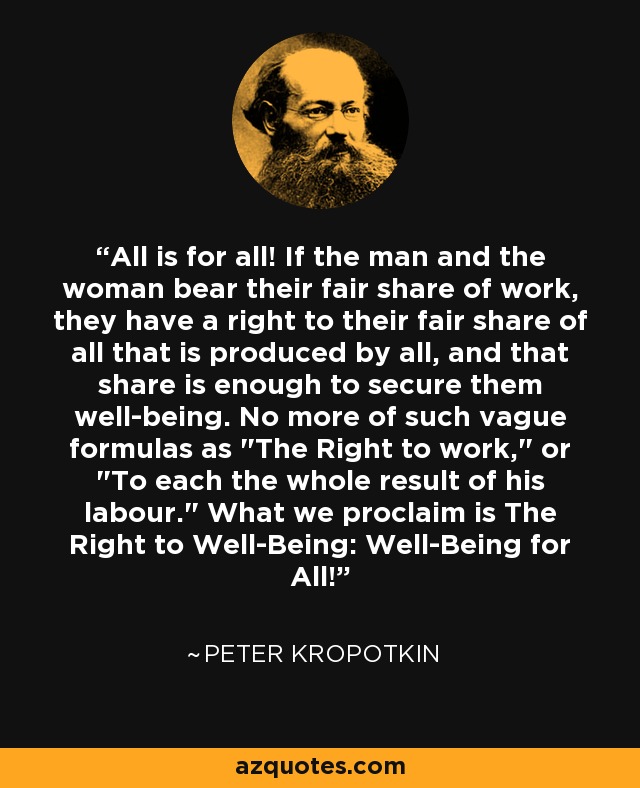 All is for all! If the man and the woman bear their fair share of work, they have a right to their fair share of all that is produced by all, and that share is enough to secure them well-being. No more of such vague formulas as 