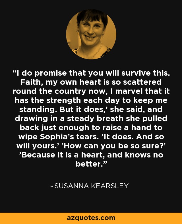 I do promise that you will survive this. Faith, my own heart is so scattered round the country now, I marvel that it has the strength each day to keep me standing. But it does,' she said, and drawing in a steady breath she pulled back just enough to raise a hand to wipe Sophia's tears. 'It does. And so will yours.' 'How can you be so sure?' 'Because it is a heart, and knows no better. - Susanna Kearsley