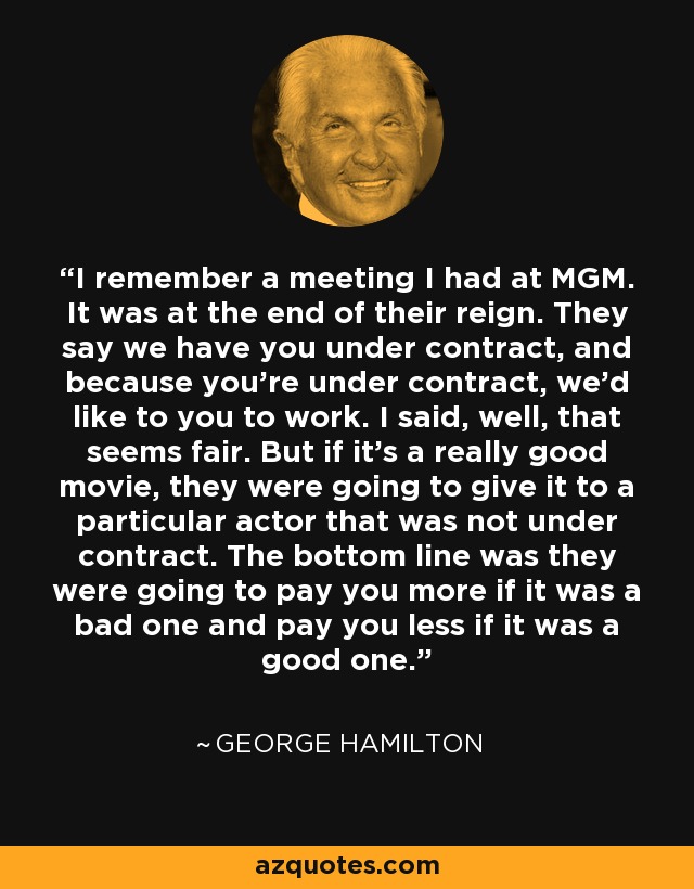 I remember a meeting I had at MGM. It was at the end of their reign. They say we have you under contract, and because you’re under contract, we’d like to you to work. I said, well, that seems fair. But if it’s a really good movie, they were going to give it to a particular actor that was not under contract. The bottom line was they were going to pay you more if it was a bad one and pay you less if it was a good one. - George Hamilton