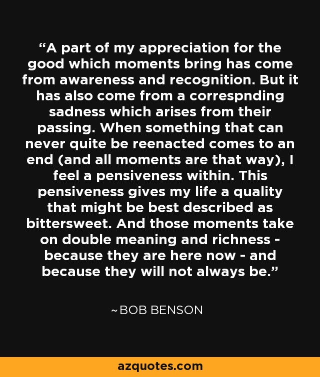 A part of my appreciation for the good which moments bring has come from awareness and recognition. But it has also come from a correspnding sadness which arises from their passing. When something that can never quite be reenacted comes to an end (and all moments are that way), I feel a pensiveness within. This pensiveness gives my life a quality that might be best described as bittersweet. And those moments take on double meaning and richness - because they are here now - and because they will not always be. - Bob Benson