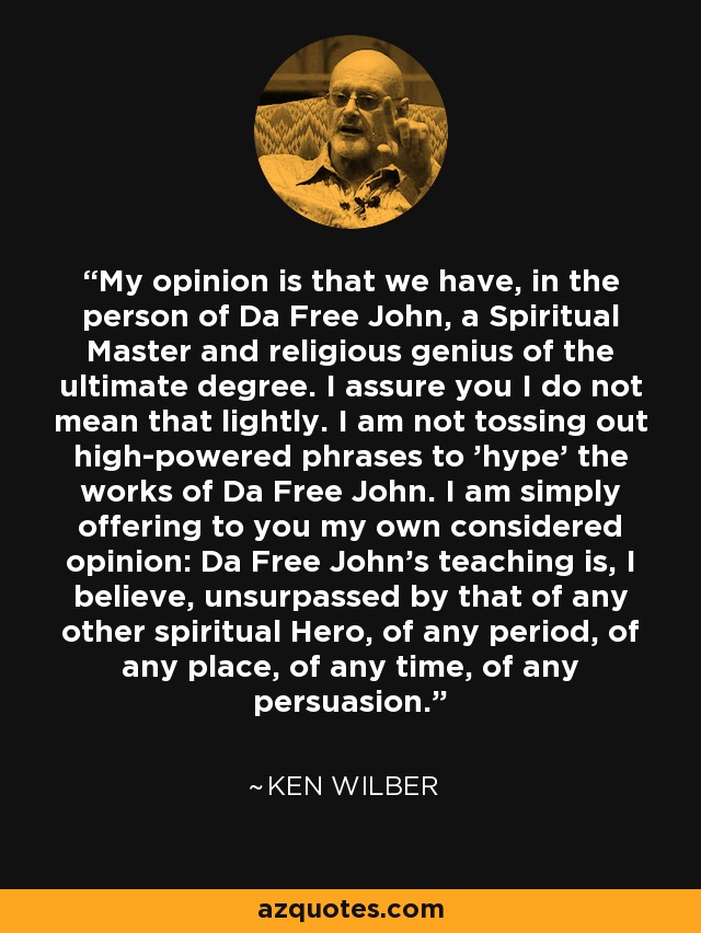 My opinion is that we have, in the person of Da Free John, a Spiritual Master and religious genius of the ultimate degree. I assure you I do not mean that lightly. I am not tossing out high-powered phrases to 'hype' the works of Da Free John. I am simply offering to you my own considered opinion: Da Free John's teaching is, I believe, unsurpassed by that of any other spiritual Hero, of any period, of any place, of any time, of any persuasion. - Ken Wilber