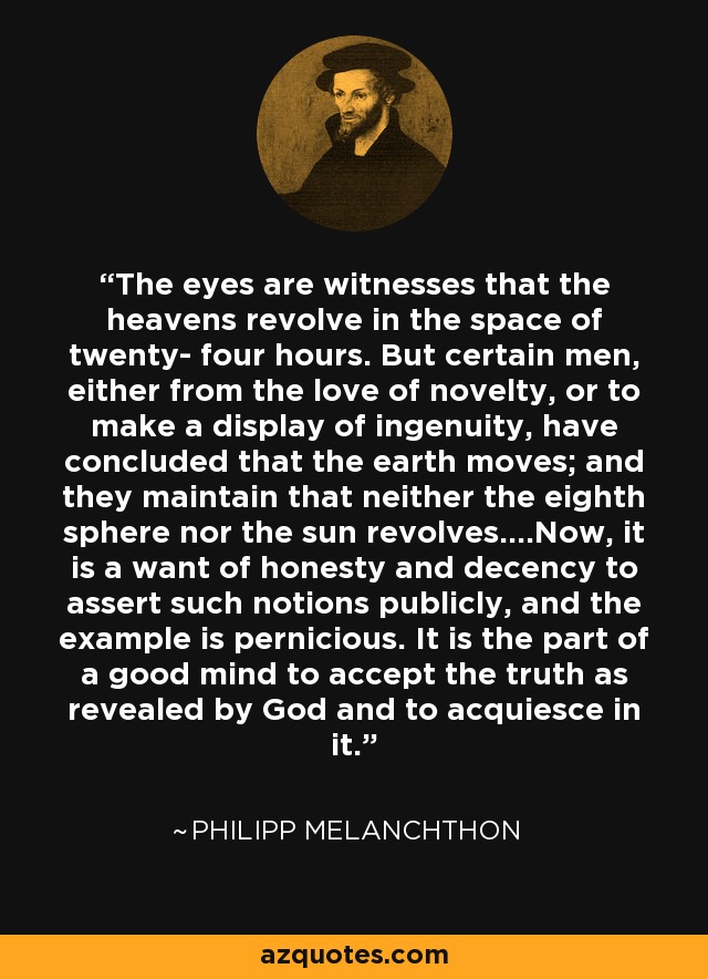 The eyes are witnesses that the heavens revolve in the space of twenty- four hours. But certain men, either from the love of novelty, or to make a display of ingenuity, have concluded that the earth moves; and they maintain that neither the eighth sphere nor the sun revolves....Now, it is a want of honesty and decency to assert such notions publicly, and the example is pernicious. It is the part of a good mind to accept the truth as revealed by God and to acquiesce in it. - Philipp Melanchthon