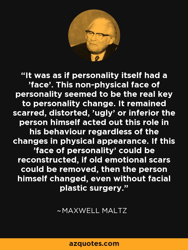 It was as if personality itself had a 'face'. This non-physical face of personality seemed to be the real key to personality change. It remained scarred, distorted, 'ugly' or inferior the person himself acted out this role in his behaviour regardless of the changes in physical appearance. If this 'face of personality' could be reconstructed, if old emotional scars could be removed, then the person himself changed, even without facial plastic surgery. - Maxwell Maltz