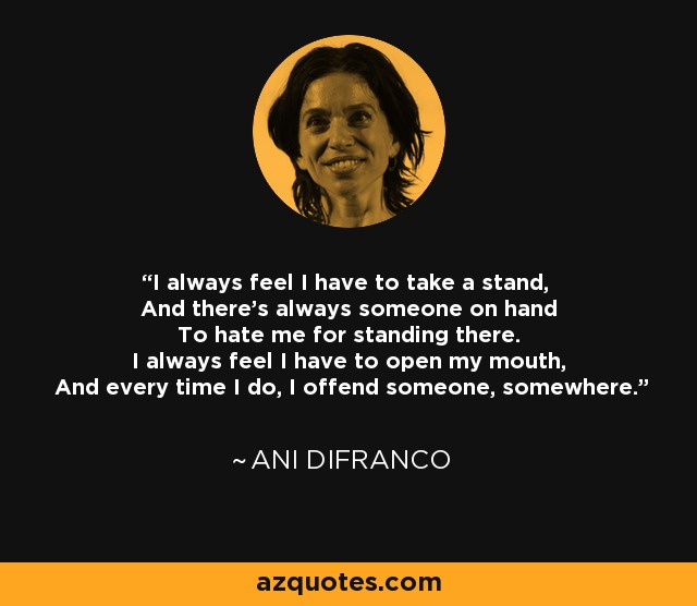 I always feel I have to take a stand, And there's always someone on hand To hate me for standing there. I always feel I have to open my mouth, And every time I do, I offend someone, somewhere. - Ani DiFranco