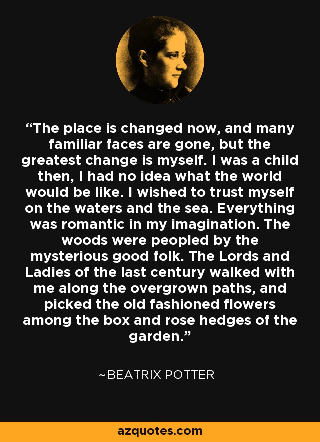 The place is changed now, and many familiar faces are gone, but the greatest change is myself. I was a child then, I had no idea what the world would be like. I wished to trust myself on the waters and the sea. Everything was romantic in my imagination. The woods were peopled by the mysterious good folk. The Lords and Ladies of the last century walked with me along the overgrown paths, and picked the old fashioned flowers among the box and rose hedges of the garden. - Beatrix Potter