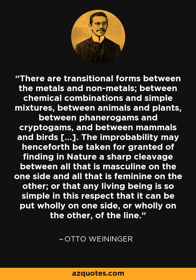 There are transitional forms between the metals and non-metals; between chemical combinations and simple mixtures, between animals and plants, between phanerogams and cryptogams, and between mammals and birds [...]. The improbability may henceforth be taken for granted of finding in Nature a sharp cleavage between all that is masculine on the one side and all that is feminine on the other; or that any living being is so simple in this respect that it can be put wholly on one side, or wholly on the other, of the line. - Otto Weininger