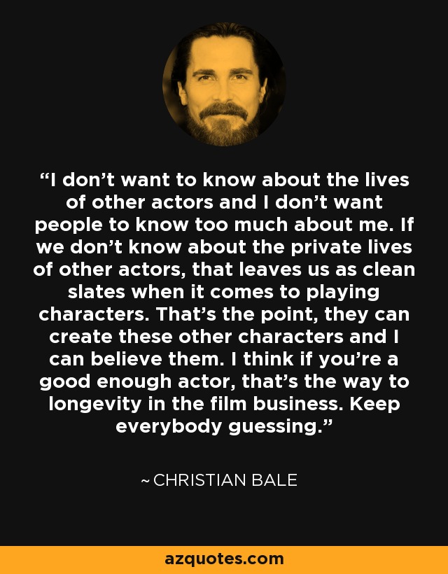 I don't want to know about the lives of other actors and I don't want people to know too much about me. If we don't know about the private lives of other actors, that leaves us as clean slates when it comes to playing characters. That's the point, they can create these other characters and I can believe them. I think if you're a good enough actor, that's the way to longevity in the film business. Keep everybody guessing. - Christian Bale