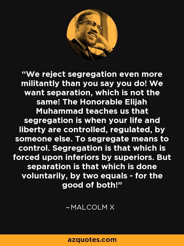 We reject segregation even more militantly than you say you do! We want separation, which is not the same! The Honorable Elijah Muhammad teaches us that segregation is when your life and liberty are controlled, regulated, by someone else. To segregate means to control. Segregation is that which is forced upon inferiors by superiors. But separation is that which is done voluntarily, by two equals - for the good of both! - Malcolm X