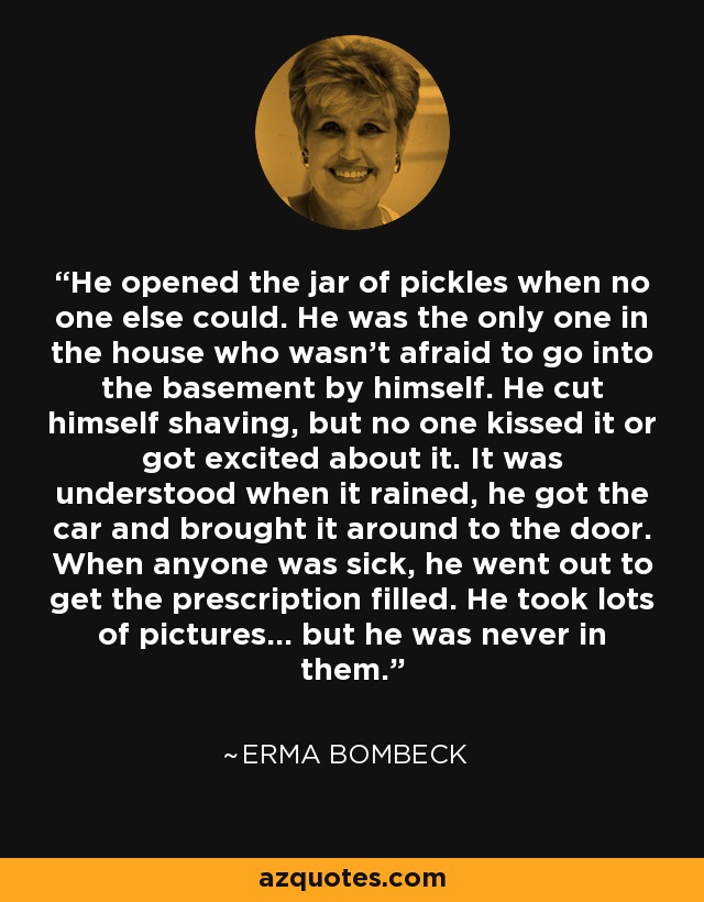 He opened the jar of pickles when no one else could. He was the only one in the house who wasn't afraid to go into the basement by himself. He cut himself shaving, but no one kissed it or got excited about it. It was understood when it rained, he got the car and brought it around to the door. When anyone was sick, he went out to get the prescription filled. He took lots of pictures... but he was never in them. - Erma Bombeck