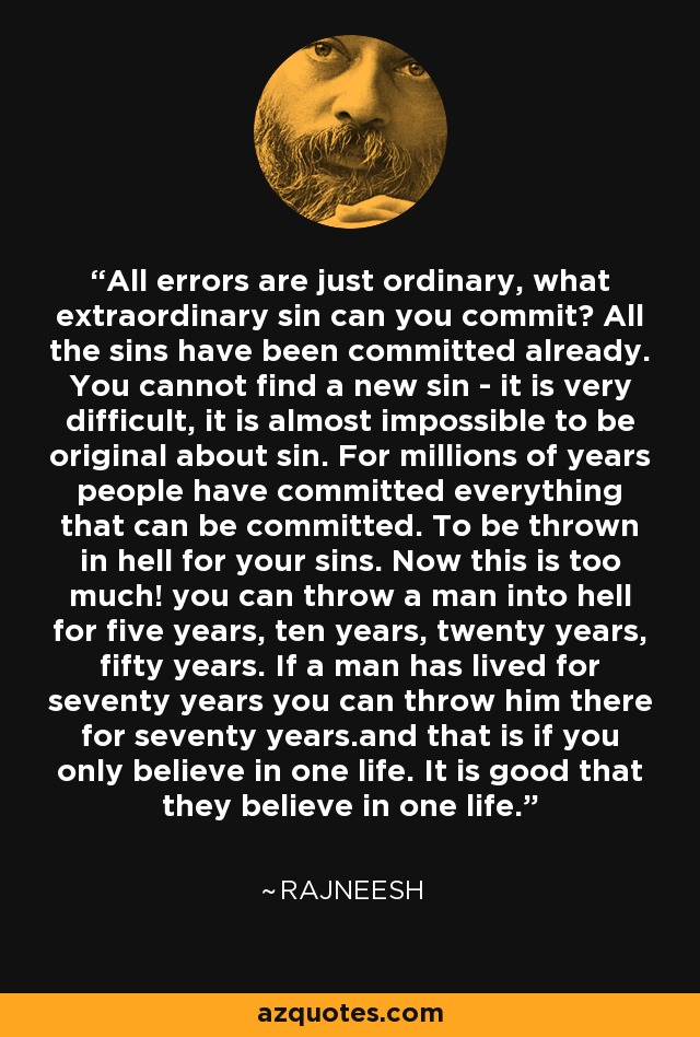 All errors are just ordinary, what extraordinary sin can you commit? All the sins have been committed already. You cannot find a new sin - it is very difficult, it is almost impossible to be original about sin. For millions of years people have committed everything that can be committed. To be thrown in hell for your sins. Now this is too much! you can throw a man into hell for five years, ten years, twenty years, fifty years. If a man has lived for seventy years you can throw him there for seventy years.and that is if you only believe in one life. It is good that they believe in one life. - Rajneesh