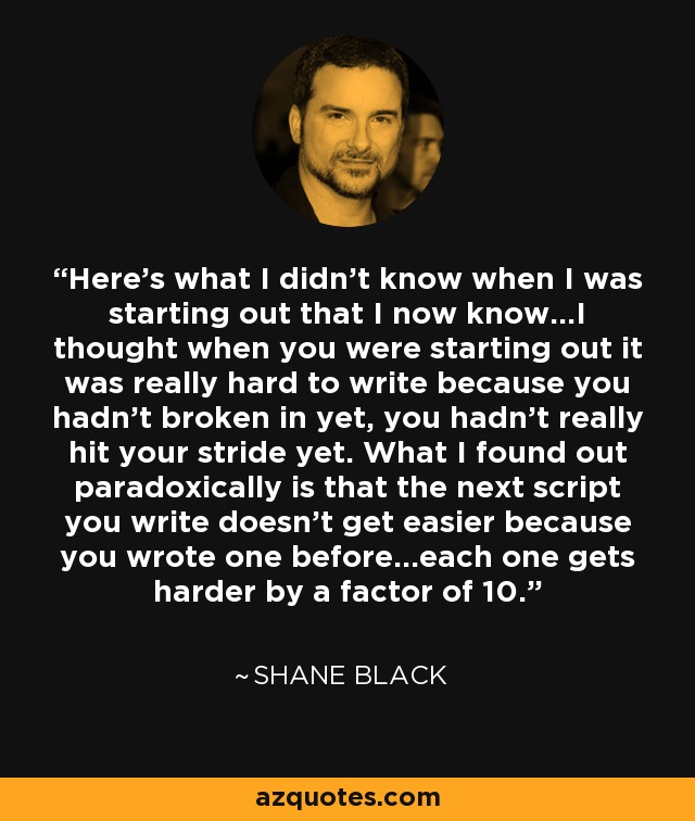 Here's what I didn't know when I was starting out that I now know…I thought when you were starting out it was really hard to write because you hadn't broken in yet, you hadn't really hit your stride yet. What I found out paradoxically is that the next script you write doesn't get easier because you wrote one before…each one gets harder by a factor of 10. - Shane Black