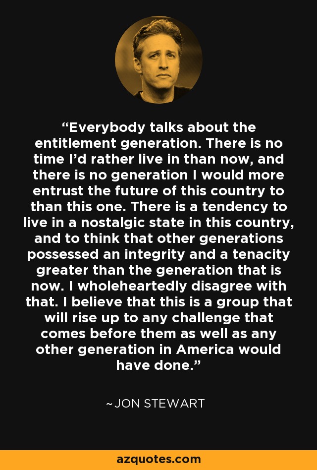 Everybody talks about the entitlement generation. There is no time I'd rather live in than now, and there is no generation I would more entrust the future of this country to than this one. There is a tendency to live in a nostalgic state in this country, and to think that other generations possessed an integrity and a tenacity greater than the generation that is now. I wholeheartedly disagree with that. I believe that this is a group that will rise up to any challenge that comes before them as well as any other generation in America would have done. - Jon Stewart