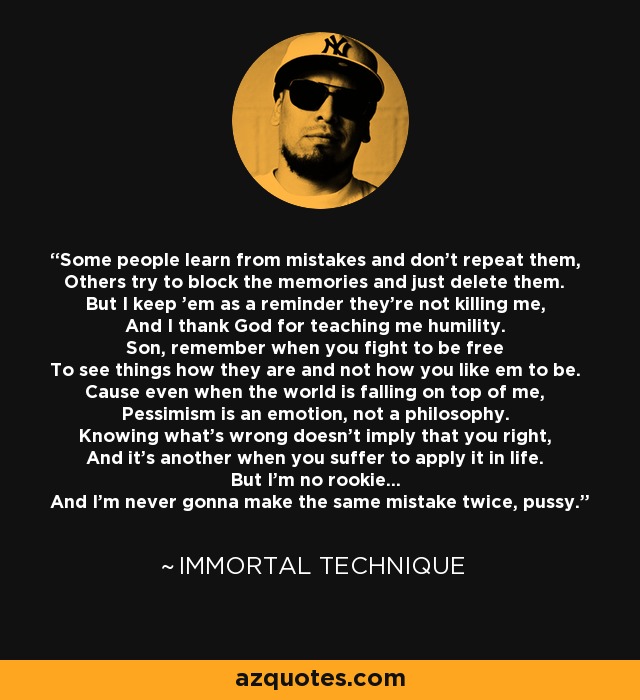 Some people learn from mistakes and don't repeat them, Others try to block the memories and just delete them. But I keep 'em as a reminder they're not killing me, And I thank God for teaching me humility. Son, remember when you fight to be free To see things how they are and not how you like em to be. Cause even when the world is falling on top of me, Pessimism is an emotion, not a philosophy. Knowing what's wrong doesn't imply that you right, And it's another when you suffer to apply it in life. But I'm no rookie... And I'm never gonna make the same mistake twice, pussy. - Immortal Technique