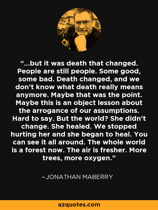 ...but it was death that changed. People are still people. Some good, some bad. Death changed, and we don't know what death really means anymore. Maybe that was the point. Maybe this is an object lesson about the arrogance of our assumptions. Hard to say. But the world? She didn't change. She healed. We stopped hurting her and she began to heal. You can see it all around. The whole world is a forest now. The air is fresher. More trees, more oxygen. - Jonathan Maberry