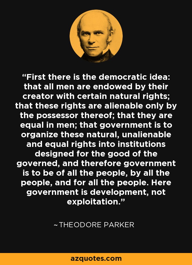 First there is the democratic idea: that all men are endowed by their creator with certain natural rights; that these rights are alienable only by the possessor thereof; that they are equal in men; that government is to organize these natural, unalienable and equal rights into institutions designed for the good of the governed, and therefore government is to be of all the people, by all the people, and for all the people. Here government is development, not exploitation. - Theodore Parker