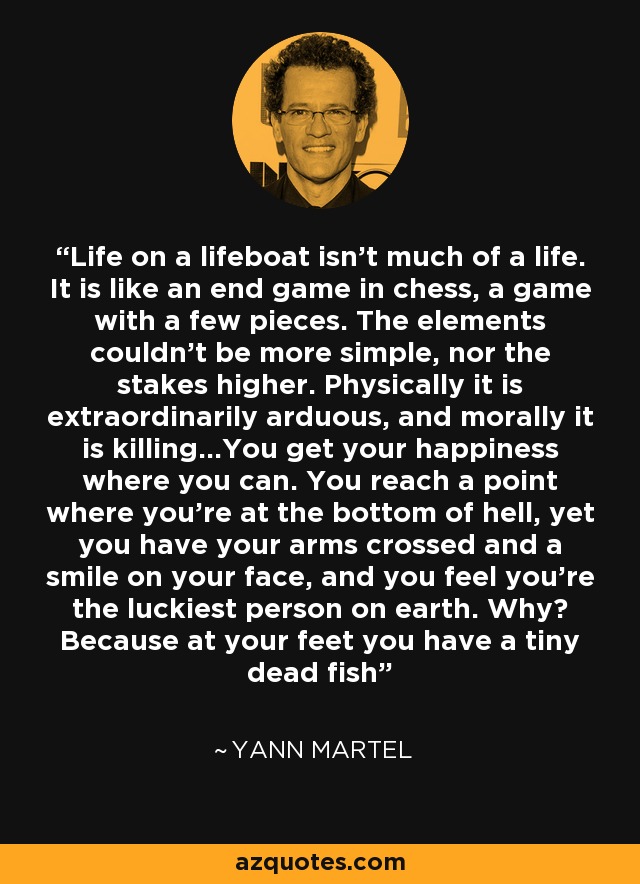 Life on a lifeboat isn't much of a life. It is like an end game in chess, a game with a few pieces. The elements couldn't be more simple, nor the stakes higher. Physically it is extraordinarily arduous, and morally it is killing...You get your happiness where you can. You reach a point where you're at the bottom of hell, yet you have your arms crossed and a smile on your face, and you feel you're the luckiest person on earth. Why? Because at your feet you have a tiny dead fish - Yann Martel