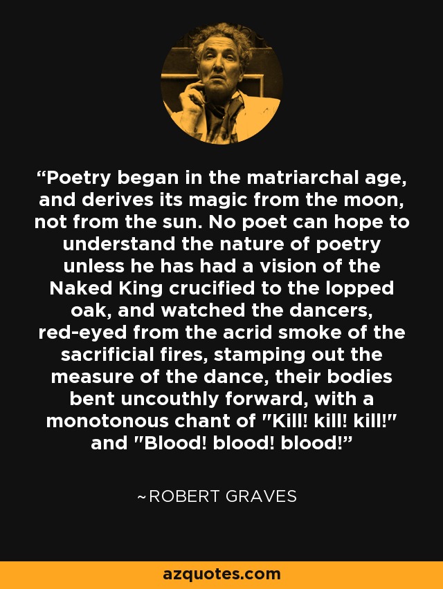 Poetry began in the matriarchal age, and derives its magic from the moon, not from the sun. No poet can hope to understand the nature of poetry unless he has had a vision of the Naked King crucified to the lopped oak, and watched the dancers, red-eyed from the acrid smoke of the sacrificial fires, stamping out the measure of the dance, their bodies bent uncouthly forward, with a monotonous chant of 