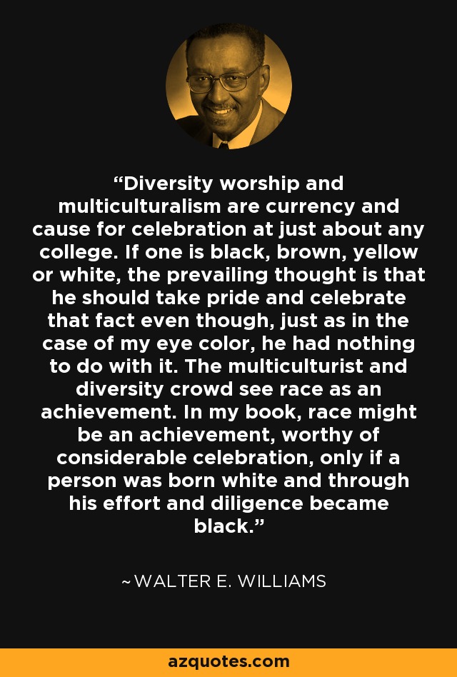 Diversity worship and multiculturalism are currency and cause for celebration at just about any college. If one is black, brown, yellow or white, the prevailing thought is that he should take pride and celebrate that fact even though, just as in the case of my eye color, he had nothing to do with it. The multiculturist and diversity crowd see race as an achievement. In my book, race might be an achievement, worthy of considerable celebration, only if a person was born white and through his effort and diligence became black. - Walter E. Williams